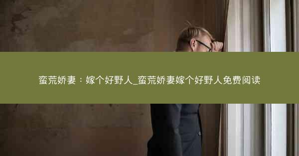 蛮荒娇妻：嫁个好野人_蛮荒娇妻嫁个好野人免费阅读