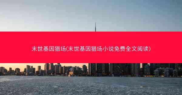 末世基因猎场(末世基因猎场小说免费全文阅读)
