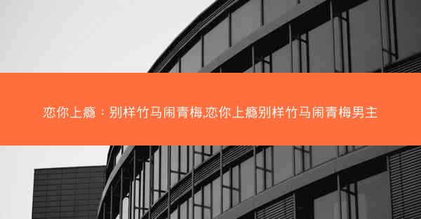 恋你上瘾：别样竹马闹青梅,恋你上瘾别样竹马闹青梅男主