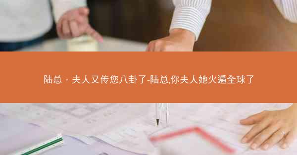陆总，夫人又传您八卦了-陆总,你夫人她火遍全球了