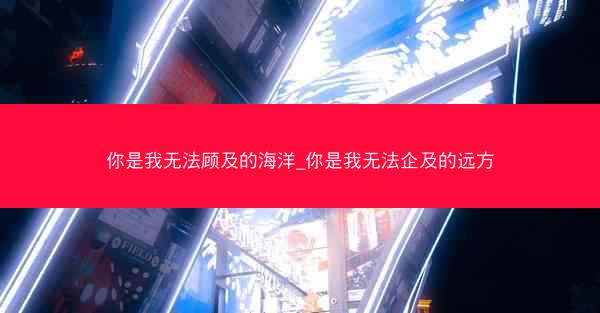 你是我无法顾及的海洋_你是我无法企及的远方