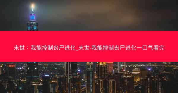 末世：我能控制丧尸进化_末世-我能控制丧尸进化一口气看完