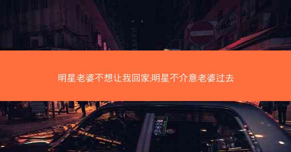 明星老婆不想让我回家;明星不介意老婆过去