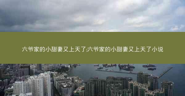 六爷家的小甜妻又上天了;六爷家的小甜妻又上天了小说