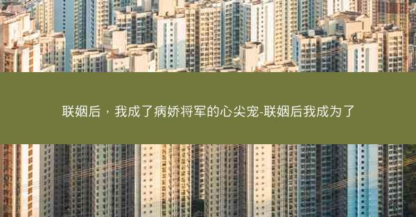 联姻后，我成了病娇将军的心尖宠-联姻后我成为了