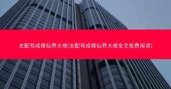 女配苟成修仙界大佬(女配苟成修仙界大佬全文免费阅读)