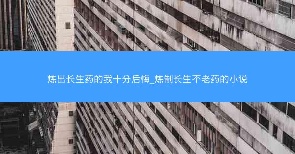炼出长生药的我十分后悔_炼制长生不老药的小说
