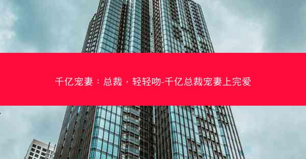 千亿宠妻：总裁，轻轻吻-千亿总裁宠妻上完爱