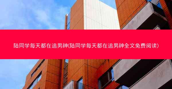 陆同学每天都在追男神(陆同学每天都在追男神全文免费阅读)