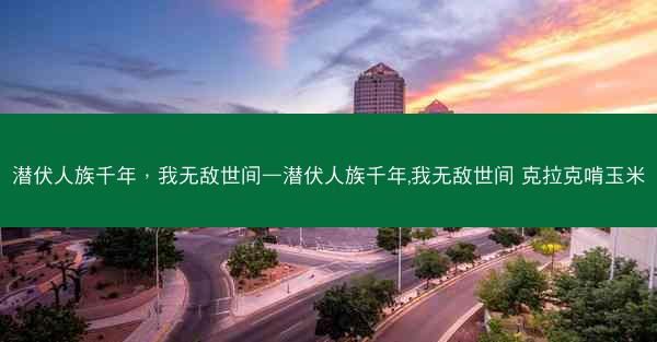 潜伏人族千年，我无敌世间—潜伏人族千年,我无敌世间 克拉克啃玉米