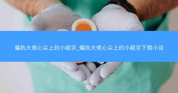 偏执大佬心尖上的小祖宗_偏执大佬心尖上的小祖宗下载小说