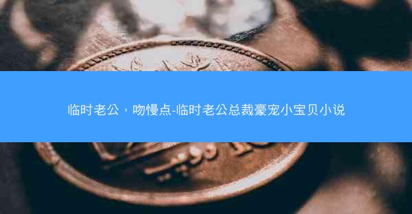 临时老公,吻慢点-临时老公总裁豪宠小宝贝小说 临时老公,吻慢点-临时老公总裁豪宠小宝贝小说
