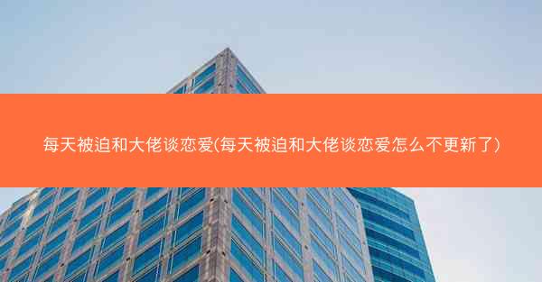 每天被迫和大佬谈恋爱(每天被迫和大佬谈恋爱怎么不更新了)