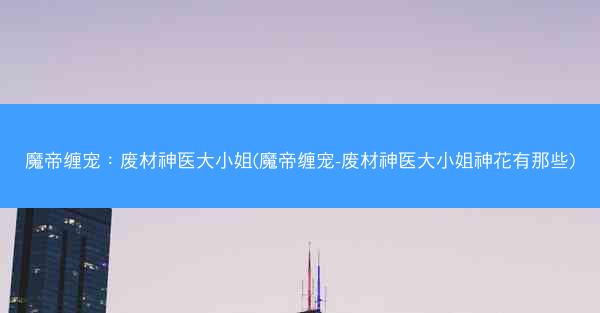 魔帝缠宠：废材神医大小姐(魔帝缠宠-废材神医大小姐神花有那些)