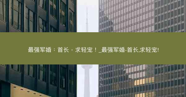 最强军婚：首长，求轻宠！_最强军婚-首长,求轻宠!