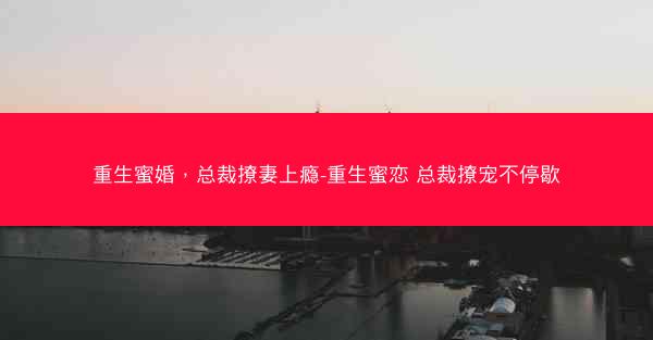重生蜜婚，总裁撩妻上瘾-重生蜜恋 总裁撩宠不停歇