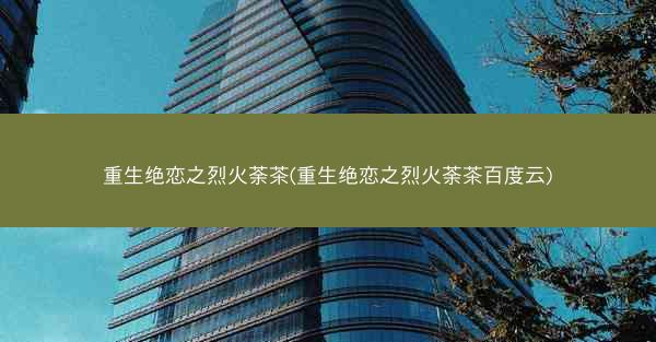 重生绝恋之烈火荼茶(重生绝恋之烈火荼茶百度云)