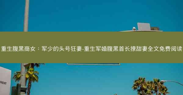 重生腹黑商女：军少的头号狂妻-重生军婚腹黑首长撩甜妻全文免费阅读