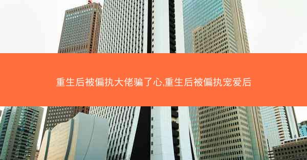重生后被偏执大佬骗了心,重生后被偏执宠爱后