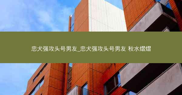 忠犬强攻头号男友_忠犬强攻头号男友 秋水熠熠