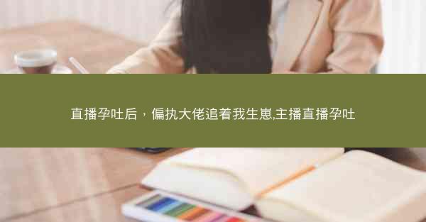 直播孕吐后，偏执大佬追着我生崽,主播直播孕吐