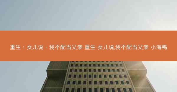 重生：女儿说，我不配当父亲-重生-女儿说,我不配当父亲 小海鸭