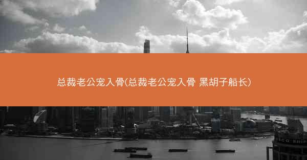 总裁老公宠入骨(总裁老公宠入骨 黑胡子船长)