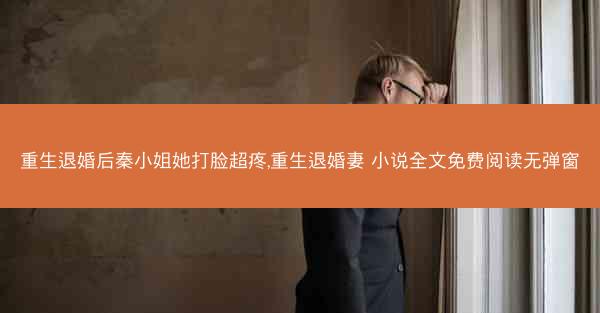 重生退婚后秦小姐她打脸超疼,重生退婚妻 小说全文免费阅读无弹窗