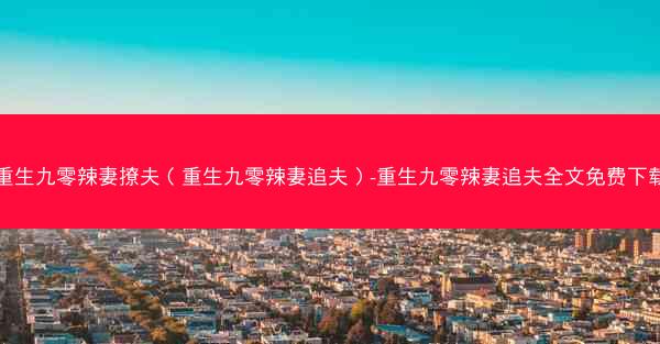 重生九零辣妻撩夫（重生九零辣妻追夫）-重生九零辣妻追夫全文免费下载