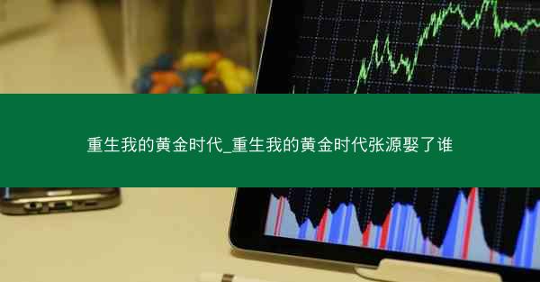 重生我的黄金时代_重生我的黄金时代张源娶了谁
