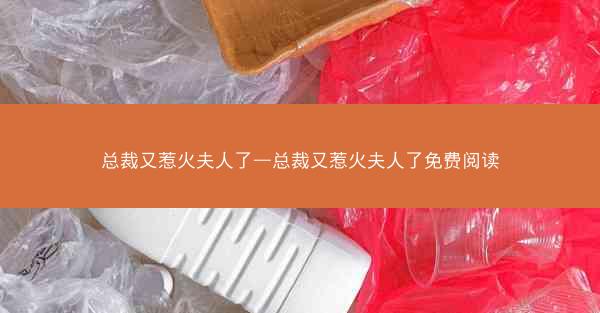 总裁又惹火夫人了—总裁又惹火夫人了免费阅读
